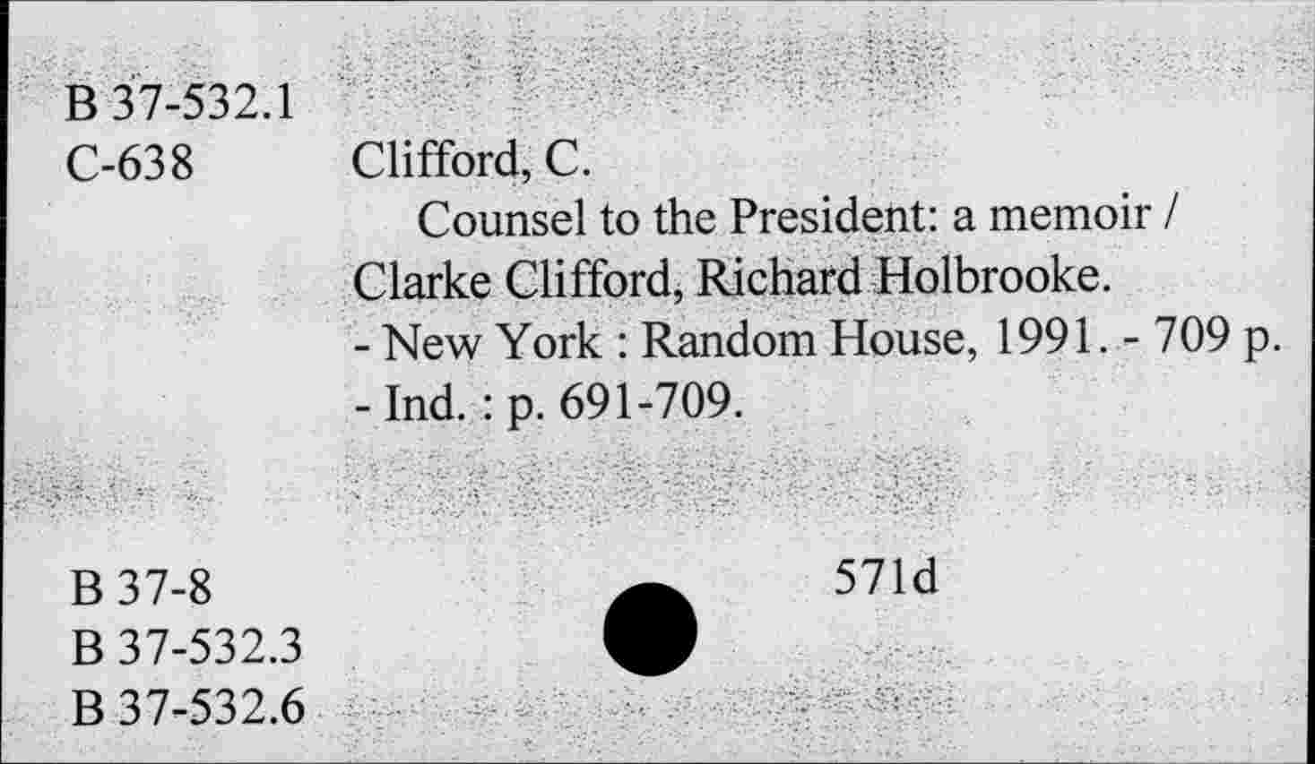 ﻿B 37-532.1
C-638
Clifford, C.
Counsel to the President: a memoir I Clarke Clifford, Richard Holbrooke.
-	New York : Random House, 1991. - 709 p.
-	Ind. : p. 691-709.
B 37-8
B 37-532.3
B 37-532.6
571d